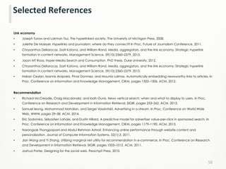Link economy
•  Joseph Turow and Lokman Tsui. The hyperlinked society. The University of Michigan Press, 2008.
•  Juliette De Maeyer. Hyperlinks and journalism: where do they connect? In Proc. Future of Journalism Conference, 2011.
•  Chrysanthos Dellarocas, Zsolt Katona, and William Rand. Media, aggregators, and the link economy: Strategic hyperlink
formation in content networks. Management Science, 59(10):2360–2379, 2013.
•  Jason MT Roos. Hyper-Media Search and Consumption. PhD thesis, Duke University, 2012.
•  Chrysanthos Dellarocas, Zsolt Katona, and William Rand. Media, aggregators, and the link economy: Strategic hyperlink
formation in content networks. Management Science, 59(10):2360–2379, 2013.
•  Hakan Ceylan, Ioannis Arapakis, Pinar Donmez, and Mounia Lalmas. Automatically embedding newsworthy links to articles. In
Proc. Conference on Information and Knowledge Management, CIKM, pages 1502–1506. ACM, 2012.
Recommendation
•  Richard McCreadie, Craig Macdonald, and Iadh Ounis. News vertical search: when and what to display to users. In Proc.
Conference on Research and Development in Information Retrieval, SIGIR, pages 253–262. ACM, 2013.
•  Samuel Ieong, Mohammad Mahdian, and Sergei Vassilvitskii. Advertising in a stream. In Proc. Conference on World Wide
Web, WWW, pages 29–38. ACM, 2014.
•  Eric Sodomka, Sébastien Lahaie, and Dustin Hillard. A predictive model for advertiser value-per-click in sponsored search. In
Proc. Conference on Information and Knowledge Management, CIKM, pages 1179–1190. ACM, 2013.
•  Narongsak Thongpapanl and Abdul Rehman Ashraf. Enhancing online performance through website content and
personalization. Journal of Computer Information Systems, 52(1):3, 2011.
•  Jian Wang and Yi Zhang. Utilizing marginal net utility for recommendation in e-commerce. In Proc. Conference on Research
and Development in Information Retrieval, SIGIR, pages 1003–1012. ACM, 2011.
•  Joshua Porter. Designing for the social web. Peachpit Press, 2010.
58	
  
Selected	
  References	
  
 