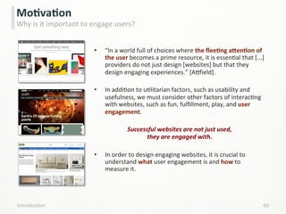 •  “In	
  a	
  world	
  full	
  of	
  choices	
  where	
  the	
  ﬂeeCng	
  aPenCon	
  of	
  
the	
  user	
  becomes	
  a	
  prime	
  resource,	
  it	
  is	
  essenLal	
  that	
  [...]	
  
providers	
  do	
  not	
  just	
  design	
  [websites]	
  but	
  that	
  they	
  
design	
  engaging	
  experiences.”	
  [A}ield].	
  
•  In	
  addiLon	
  to	
  uLlitarian	
  factors,	
  such	
  as	
  usability	
  and	
  
usefulness,	
  we	
  must	
  consider	
  other	
  factors	
  of	
  interacLng	
  
with	
  websites,	
  such	
  as	
  fun,	
  fulﬁllment,	
  play,	
  and	
  user	
  
engagement.	
  
Successful	
  websites	
  are	
  not	
  just	
  used,	
  	
  	
  	
  	
  	
  	
  	
  	
  	
  	
  	
  	
  	
  	
  	
  	
  	
  	
  	
  	
  	
  	
  	
  	
  	
  	
  	
  	
  	
  	
  	
  	
  	
  	
  	
  
they	
  are	
  engaged	
  with.	
  
•  In	
  order	
  to	
  design	
  engaging	
  websites,	
  it	
  is	
  crucial	
  to	
  
understand	
  what	
  user	
  engagement	
  is	
  and	
  how	
  to	
  
measure	
  it.	
  
IntroducLon	
   60	
  
MoCvaCon	
  
Why	
  is	
  it	
  important	
  to	
  engage	
  users?	
  
 