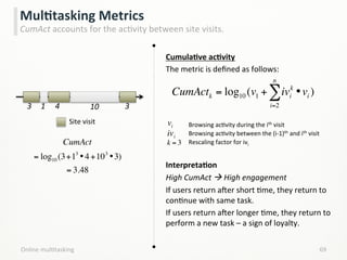 Online	
  mulLtasking	
   69	
  
MulCtasking	
  Metrics	
  
CumAct	
  accounts	
  for	
  the	
  acLvity	
  between	
  site	
  visits.	
  
CumulaCve	
  acCvity	
  
The	
  metric	
  is	
  deﬁned	
  as	
  follows:	
  
	
  
	
  
	
  
	
  
	
  
InterpretaCon	
  
High	
  CumAct	
  à	
  High	
  engagement	
  
If	
  users	
  return	
  aker	
  short	
  Lme,	
  they	
  return	
  to	
  
conLnue	
  with	
  same	
  task.	
  
If	
  users	
  return	
  aker	
  longer	
  Lme,	
  they	
  return	
  to	
  
perform	
  a	
  new	
  task	
  –	
  a	
  sign	
  of	
  loyalty.	
  
CumActk = log10 (v1 + ivi
k
•vi
i=2
n
∑ )
Browsing	
  acLvity	
  during	
  the	
  ith	
  visit	
  
Browsing	
  acLvity	
  between	
  the	
  (i-­‐1)th	
  and	
  ith	
  visit	
  
Rescaling	
  factor	
  for	
  ivi	
  
	
  
	
  
k = 3
vi
ivi
1	
   4	
  3	
   10	
   3	
  
CumAct
= log10 (3+13
•4+103
•3)
= 3.48
Site	
  visit	
  
 