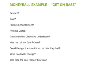MONEYBALL EXAMPLE – “GET ON BASE”
Product?
Goal?
Feature Enhancement?
Release Cycles?
Data Available, Clean and Understood?
Was the culture Data Driven?
Could they get the result from the data they had?
What needed to change?
Was data the only reason they won?
 