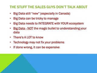 THE STUFF THE SALES GUYS DON’T TALK ABOUT
• Big Data still “new” (especially in Canada)
• Big Data can be tricky to manage
• Big Data needs to INTEGRATE with YOUR ecosystem
• Big Data - NOT the magic bullet to understanding your
data
• There’s A LOT to know
• Technology may not fix your problems
• If done wrong, it can be expensive
 