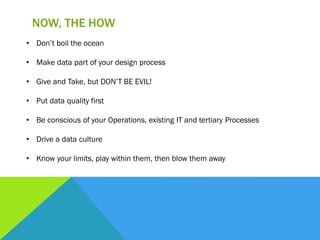 NOW, THE HOW
• Don’t boil the ocean
• Make data part of your design process
• Give and Take, but DON’T BE EVIL!
• Put data quality first
• Be conscious of your Operations, existing IT and tertiary Processes
• Drive a data culture
• Know your limits, play within them, then blow them away
 