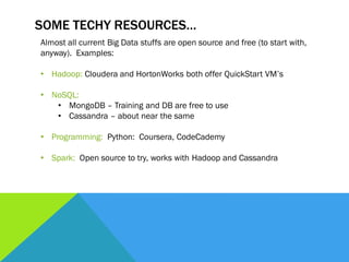SOME TECHY RESOURCES…
Almost all current Big Data stuffs are open source and free (to start with,
anyway). Examples:
• Hadoop: Cloudera and HortonWorks both offer QuickStart VM’s
• NoSQL:
• MongoDB – Training and DB are free to use
• Cassandra – about near the same
• Programming: Python: Coursera, CodeCademy
• Spark: Open source to try, works with Hadoop and Cassandra
 