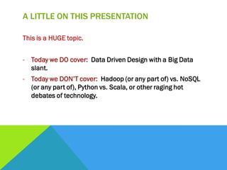 A LITTLE ON THIS PRESENTATION
This is a HUGE topic.
- Today we DO cover: Data Driven Design with a Big Data
slant.
- Today we DON’T cover: Hadoop (or any part of) vs. NoSQL
(or any part of), Python vs. Scala, or other raging hot
debates of technology.
 