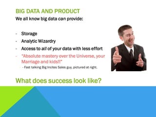 BIG DATA AND PRODUCT
We all know big data can provide:
- Storage
- Analytic Wizardry
- Access to all of your data with less effort
- “Absolute mastery over the Universe, your
Marriage and kids!!”
- - Fast talking Big Incites Sales guy, pictured at right.
What does success look like?
 