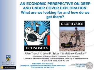 AN ECONOMIC PERSPECTIVE ON DEEP
AND UNDER COVER EXPLORATION:
What are we looking for and how do we
get there?
Allan Trench12, John P. Sykes12 & Matthew Kanakis23
1. Department of Mineral & Energy Economics, Curtin University
2. Centre for Exploration Targeting, Curtin University & University of Western Australia
3. Consultant, KMPG, Perth WA 6000
ASEG-PESA 2015 Workshop
Geophysical signature of mineral systems; more than bumps
Perth, Australia: 19th Feb 2015
GEOPHYSICS
 