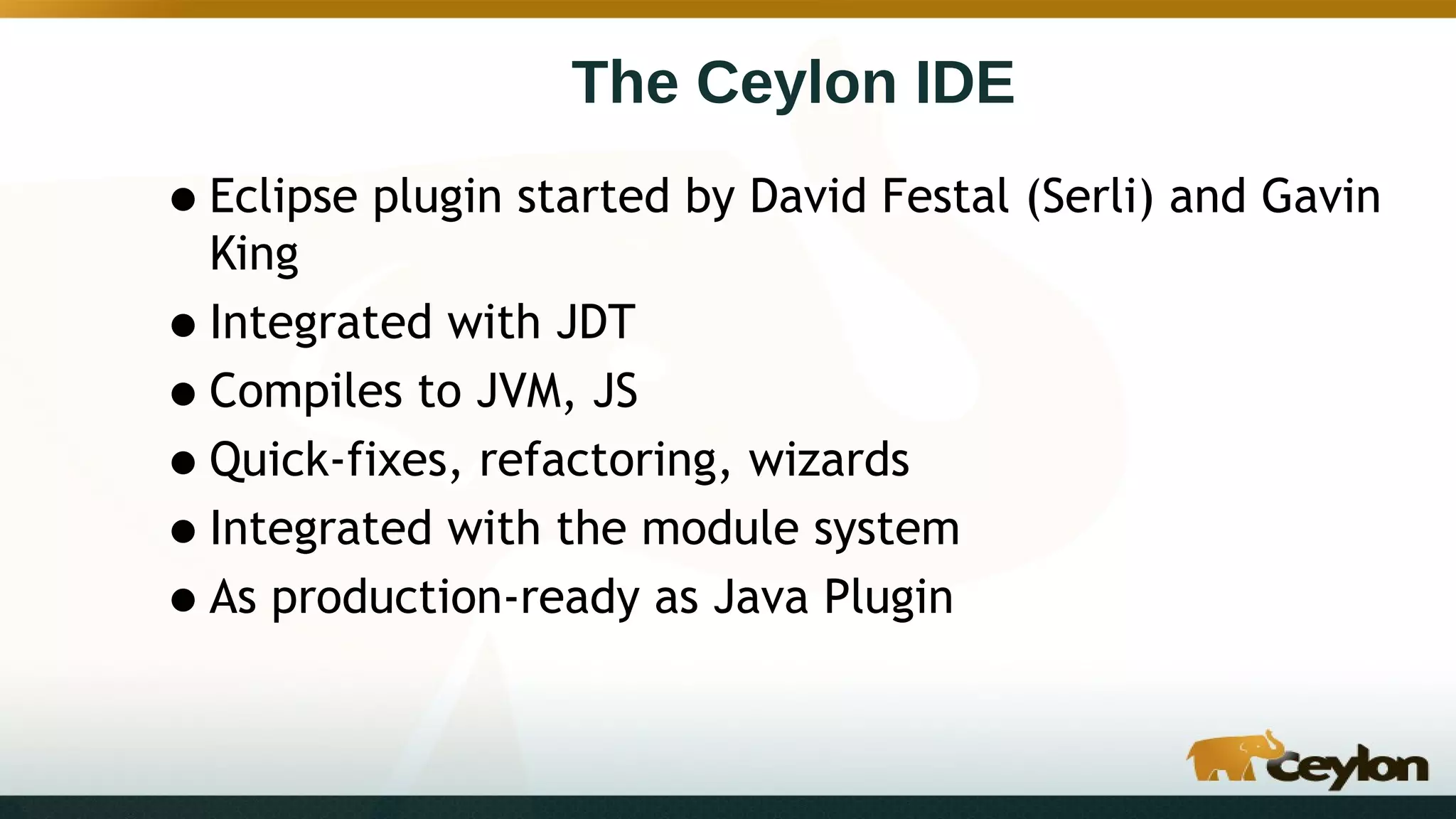 The Ceylon IDE
•Eclipse plugin started by David Festal (Serli) and Gavin
King
•Integrated with JDT
•Compiles to JVM, JS
•Quick-fixes, refactoring, wizards
•Integrated with the module system
•As production-ready as Java Plugin
 