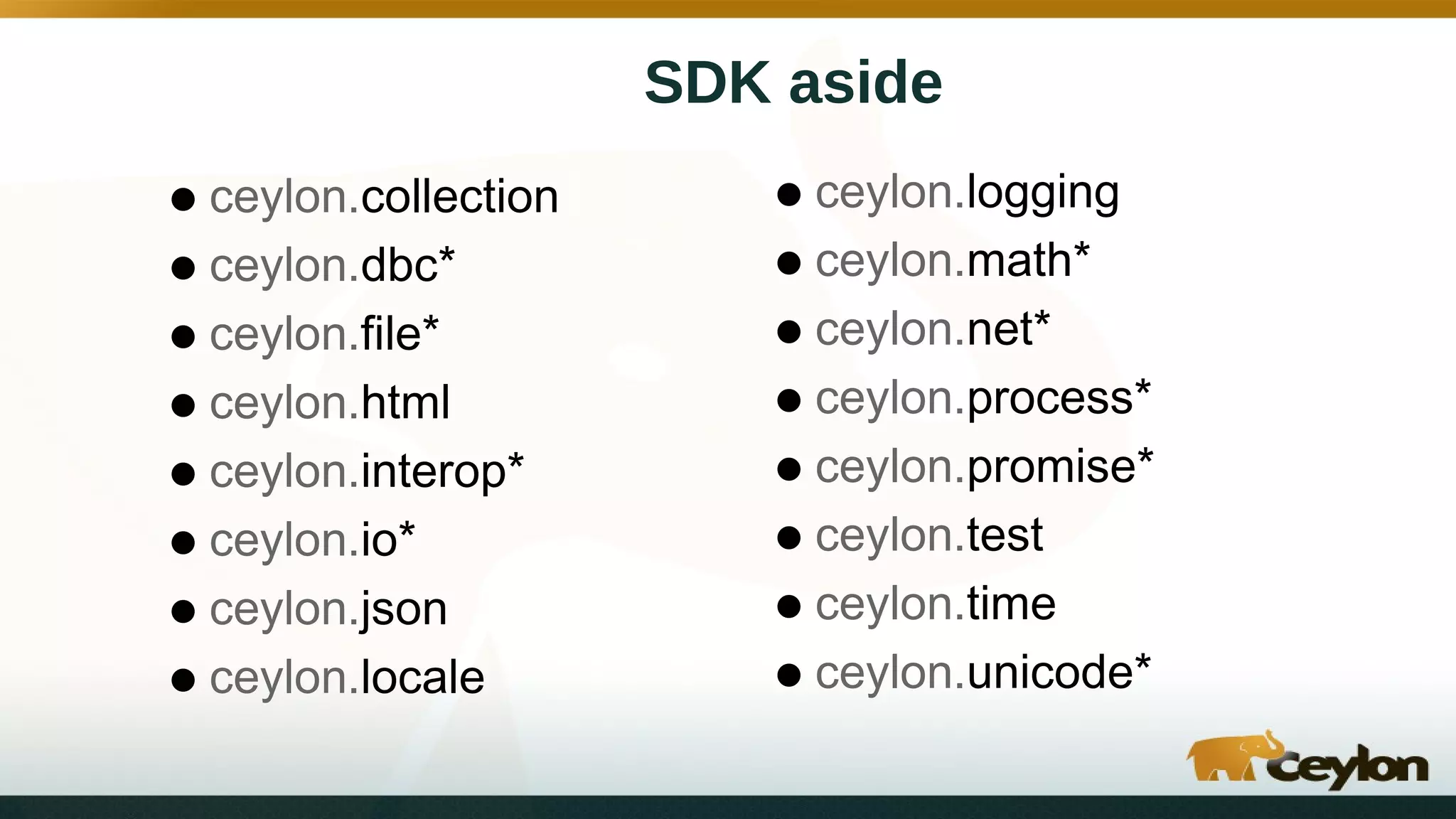 SDK aside
•ceylon.collection
•ceylon.dbc*
•ceylon.file*
•ceylon.html
•ceylon.interop*
•ceylon.io*
•ceylon.json
•ceylon.locale
•ceylon.logging
•ceylon.math*
•ceylon.net*
•ceylon.process*
•ceylon.promise*
•ceylon.test
•ceylon.time
•ceylon.unicode*
 