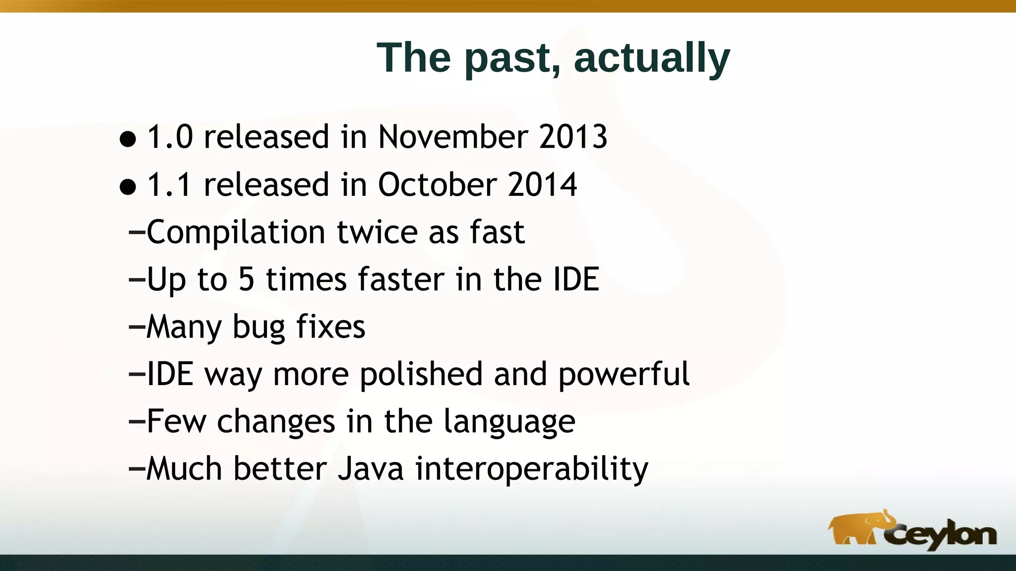 The past, actually
•1.0 released in November 2013
•1.1 released in October 2014
–Compilation twice as fast
–Up to 5 times faster in the IDE
–Many bug fixes
–IDE way more polished and powerful
–Few changes in the language
–Much better Java interoperability
 