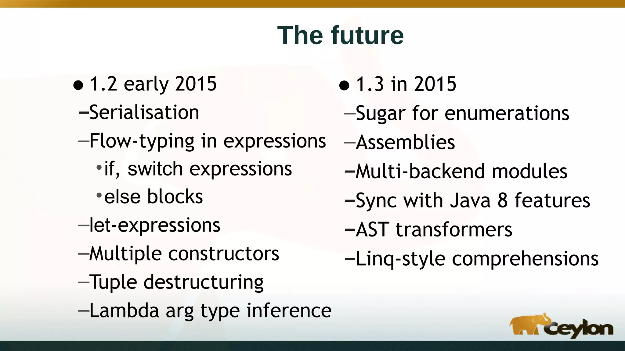 The future
•1.2 early 2015
–Serialisation
–Flow-typing in expressions
•if, switch expressions
•else blocks
–let-expressions
–Multiple constructors
–Tuple destructuring
–Lambda arg type inference
•1.3 in 2015
–Sugar for enumerations
–Assemblies
–Multi-backend modules
–Sync with Java 8 features
–AST transformers
–Linq-style comprehensions
 