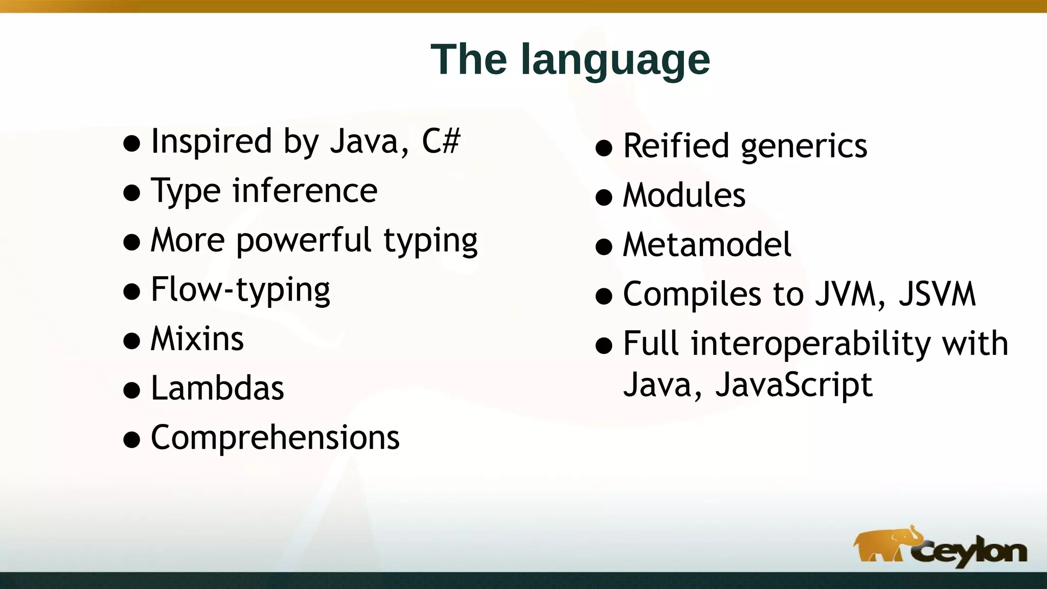 The language
•Inspired by Java, C#
•Type inference
•More powerful typing
•Flow-typing
•Mixins
•Lambdas
•Comprehensions
•Reified generics
•Modules
•Metamodel
•Compiles to JVM, JSVM
•Full interoperability with
Java, JavaScript
 