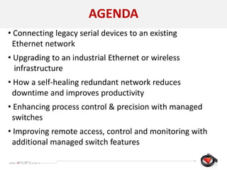 AGENDA
• Connecting legacy serial devices to an existing
Ethernet network
• Upgrading to an industrial Ethernet or wireless
infrastructure
• How a self-healing redundant network reduces
downtime and improves productivity
• Enhancing process control & precision with managed
switches
• Improving remote access, control and monitoring with
additional managed switch features
 