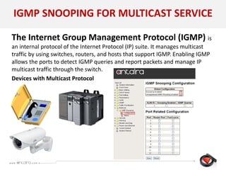 IGMP SNOOPING FOR MULTICAST SERVICE
The Internet Group Management Protocol (IGMP) is
an internal protocol of the Internet Protocol (IP) suite. It manages multicast
traffic by using switches, routers, and hosts that support IGMP. Enabling IGMP
allows the ports to detect IGMP queries and report packets and manage IP
multicast traffic through the switch.
Devices with Multicast Protocol
 