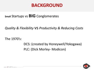 BACKGROUND
Small Startups vs BIG Conglomerates
Quality & Flexibility vs Productivity & Reducing Costs
The 1970’s:
DCS: (created by Honeywell/Yokogawa)
PLC: (Dick Morley- Modicon)
 