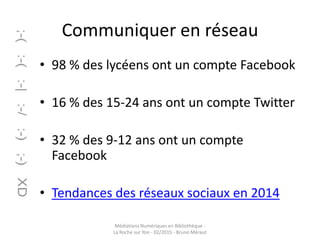 Communiquer en réseau
• 98 % des lycéens ont un compte Facebook
• 16 % des 15-24 ans ont un compte Twitter
• 32 % des 9-12 ans ont un compte
Facebook
• Tendances des réseaux sociaux en 2014
Médiations Numériques en Bibliothèque -
La Roche sur Yon - 02/2015 - Bruno Méraut
 