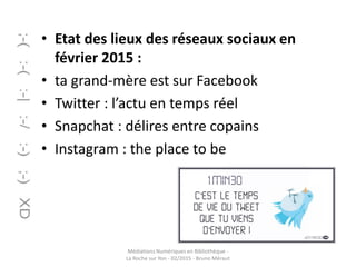 • Etat des lieux des réseaux sociaux en
février 2015 :
• ta grand-mère est sur Facebook
• Twitter : l’actu en temps réel
• Snapchat : délires entre copains
• Instagram : the place to be
Médiations Numériques en Bibliothèque -
La Roche sur Yon - 02/2015 - Bruno Méraut
 