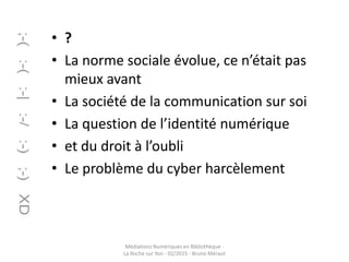 • ?
• La norme sociale évolue, ce n’était pas
mieux avant
• La société de la communication sur soi
• La question de l’identité numérique
• et du droit à l’oubli
• Le problème du cyber harcèlement
Médiations Numériques en Bibliothèque -
La Roche sur Yon - 02/2015 - Bruno Méraut
 