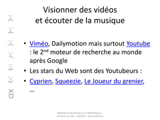 Visionner des vidéos
et écouter de la musique
• Viméo, Dailymotion mais surtout Youtube
: le 2nd moteur de recherche au monde
après Google
• Les stars du Web sont des Youtubeurs :
• Cyprien, Squeezie, Le Joueur du grenier,
…
Médiations Numériques en Bibliothèque -
La Roche sur Yon - 02/2015 - Bruno Méraut
 