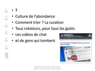 • ?
• Culture de l’abondance
• Comment trier ? La curation
• Tous créateurs, pour tous les goûts
• Les vidéos de chat
• et de gens qui tombent
Médiations Numériques en Bibliothèque -
La Roche sur Yon - 02/2015 - Bruno Méraut
 