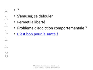 • ?
• S’amuser, se défouler
• Permet la liberté
• Problème d’addiction comportementale ?
• C’est bon pour la santé !
Médiations Numériques en Bibliothèque -
La Roche sur Yon - 02/2015 - Bruno Méraut
 