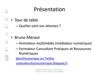 Présentation
• Tour de table
– Quelles sont vos attentes ?
• Bruno Méraut
– Animateur multimédia (médiateur numérique)
– Formateur Consultant Pratiques et Ressources
Numériques
@profnumerique sur Twitter
unpeudeculturenumerique.blogspot.fr
Médiations Numériques en Bibliothèque -
La Roche sur Yon - 02/2015 - Bruno Méraut
 
