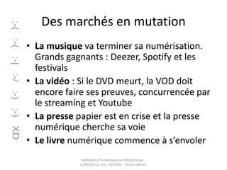 Des marchés en mutation
• La musique va terminer sa numérisation.
Grands gagnants : Deezer, Spotify et les
festivals
• La vidéo : Si le DVD meurt, la VOD doit
encore faire ses preuves, concurrencée par
le streaming et Youtube
• La presse papier est en crise et la presse
numérique cherche sa voie
• Le livre numérique commence à s’envoler
Médiations Numériques en Bibliothèque -
La Roche sur Yon - 02/2015 - Bruno Méraut
 