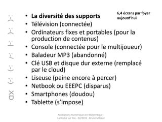 • La diversité des supports
• Télévision (connectée)
• Ordinateurs fixes et portables (pour la
production de contenus)
• Console (connectée pour le multijoueur)
• Baladeur MP3 (abandonné)
• Clé USB et disque dur externe (remplacé
par le cloud)
• Liseuse (peine encore à percer)
• Netbook ou EEEPC (disparus)
• Smartphones (doudou)
• Tablette (s’impose)
Médiations Numériques en Bibliothèque -
La Roche sur Yon - 02/2015 - Bruno Méraut
6,4 écrans par foyer
aujourd’hui
 