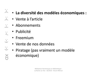 • La diversité des modèles économiques :
• Vente à l’article
• Abonnements
• Publicité
• Freemium
• Vente de nos données
• Piratage (pas vraiment un modèle
économique)
Médiations Numériques en Bibliothèque -
La Roche sur Yon - 02/2015 - Bruno Méraut
 