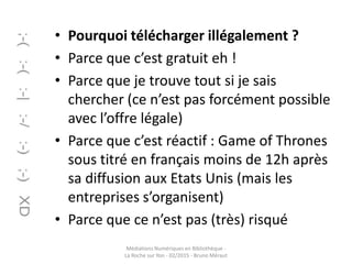 • Pourquoi télécharger illégalement ?
• Parce que c’est gratuit eh !
• Parce que je trouve tout si je sais
chercher (ce n’est pas forcément possible
avec l’offre légale)
• Parce que c’est réactif : Game of Thrones
sous titré en français moins de 12h après
sa diffusion aux Etats Unis (mais les
entreprises s’organisent)
• Parce que ce n’est pas (très) risqué
Médiations Numériques en Bibliothèque -
La Roche sur Yon - 02/2015 - Bruno Méraut
 