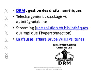 • DRM : gestion des droits numériques
• Téléchargement : stockage vs
autodégradabilité
• Streaming (une solution en bibliothèques
qui implique l’hyperconnection)
• La (fausse) affaire Bruce Willis vs Itunes
Médiations Numériques en Bibliothèque -
La Roche sur Yon - 02/2015 - Bruno Méraut
 