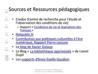 Sources et Ressources pédagogiques
• Credoc (Centre de recherche pour l'étude et
l'observation des conditions de vie)
– Rapport « Conditions de vie et Aspirations des
Français »
• Netpublic.fr
• Contribution aux politiques culturelles à l'ère
numérique, Rapport Pierre Lescure
• Le blog de Xavier Galaup
• Le Blog « La bibliothèque apprivoisée » de Lionel
Dujol
• Les supports d’Anne Gaelle Gaudion
Médiations Numériques en Bibliothèque -
La Roche sur Yon - 02/2015 - Bruno Méraut
 