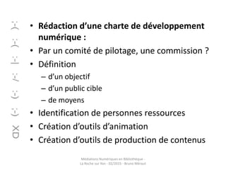 • Rédaction d’une charte de développement
numérique :
• Par un comité de pilotage, une commission ?
• Définition
– d’un objectif
– d’un public cible
– de moyens
• Identification de personnes ressources
• Création d’outils d’animation
• Création d’outils de production de contenus
Médiations Numériques en Bibliothèque -
La Roche sur Yon - 02/2015 - Bruno Méraut
 