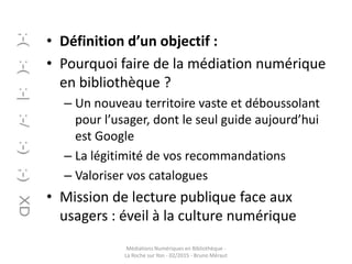 • Définition d’un objectif :
• Pourquoi faire de la médiation numérique
en bibliothèque ?
– Un nouveau territoire vaste et déboussolant
pour l’usager, dont le seul guide aujourd’hui
est Google
– La légitimité de vos recommandations
– Valoriser vos catalogues
• Mission de lecture publique face aux
usagers : éveil à la culture numérique
Médiations Numériques en Bibliothèque -
La Roche sur Yon - 02/2015 - Bruno Méraut
 