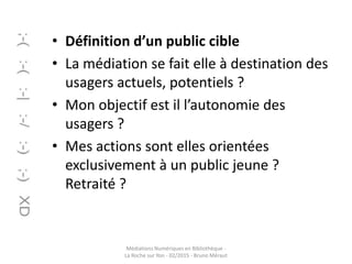 • Définition d’un public cible
• La médiation se fait elle à destination des
usagers actuels, potentiels ?
• Mon objectif est il l’autonomie des
usagers ?
• Mes actions sont elles orientées
exclusivement à un public jeune ?
Retraité ?
Médiations Numériques en Bibliothèque -
La Roche sur Yon - 02/2015 - Bruno Méraut
 