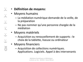 • Définition de moyens:
• Moyens humains
– La médiation numérique demande de la veille, de
la préparation
– Ne pas nommer qu’une personne chargée de la
médiation
• Moyens matériels
– Acquisition ou renouvellement de supports : le
choix de la tablette, liseuse ou ordinateur
• Moyens financiers
– Acquisition de collections numériques.
Applications. Logiciels. Appel à des intervenants
Médiations Numériques en Bibliothèque -
La Roche sur Yon - 02/2015 - Bruno Méraut
 