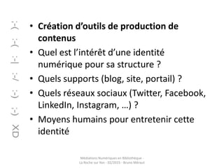 • Création d’outils de production de
contenus
• Quel est l’intérêt d’une identité
numérique pour sa structure ?
• Quels supports (blog, site, portail) ?
• Quels réseaux sociaux (Twitter, Facebook,
LinkedIn, Instagram, …) ?
• Moyens humains pour entretenir cette
identité
Médiations Numériques en Bibliothèque -
La Roche sur Yon - 02/2015 - Bruno Méraut
 