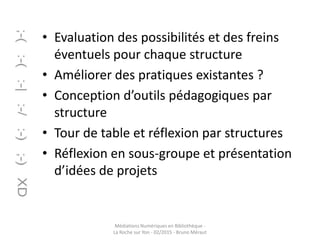 • Evaluation des possibilités et des freins
éventuels pour chaque structure
• Améliorer des pratiques existantes ?
• Conception d’outils pédagogiques par
structure
• Tour de table et réflexion par structures
• Réflexion en sous-groupe et présentation
d’idées de projets
Médiations Numériques en Bibliothèque -
La Roche sur Yon - 02/2015 - Bruno Méraut
 