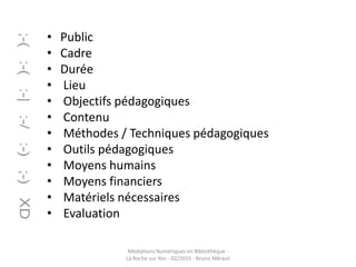 • Public
• Cadre
• Durée
• Lieu
• Objectifs pédagogiques
• Contenu
• Méthodes / Techniques pédagogiques
• Outils pédagogiques
• Moyens humains
• Moyens financiers
• Matériels nécessaires
• Evaluation
Médiations Numériques en Bibliothèque -
La Roche sur Yon - 02/2015 - Bruno Méraut
 