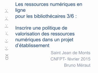 Les ressources numériques en
ligne
pour les bibliothécaires 3/6 :
Inscrire une politique de
valorisation des ressources
numériques dans un projet
d’établissement
Saint Jean de Monts
CNFPT- février 2015
Bruno Méraut
 