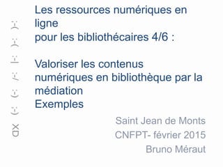 Les ressources numériques en
ligne
pour les bibliothécaires 4/6 :
Valoriser les contenus
numériques en bibliothèque par la
médiation
Exemples
Saint Jean de Monts
CNFPT- février 2015
Bruno Méraut
 