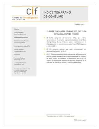 ITC – Informe | 1
Febrero 2015
EL ÍNDICE TEMPRANO DE CONSUMO (ITC) CAE 11,8%
INTERANUALMENTE EN FEBRERO
 El Índice Temprano de Consumo (ITC), que estima
variaciones en el consumo a precios constantes en el Área
Metropolitana Buenos Aires en base a variaciones en el
flujo peatonal en centros comerciales1
, cae 11,8% respecto
a febrero 2014.
 El ITC presenta además una suba intermensual, sin
desestacionalización, de 2,4%.
 El ITC ha sido concebido como una medida del consumo en
centros comerciales y no de visitantes totales a los mismos.
De esta forma, un aumento o disminución en el ITC no
implica un aumento o disminución de igual magnitud en la
cantidad de visitantes totales a centros comerciales.
1
Datos provistos por URBIX. www.urbix.com.ar
ÍNDICE TEMPRANO
DE CONSUMO
 