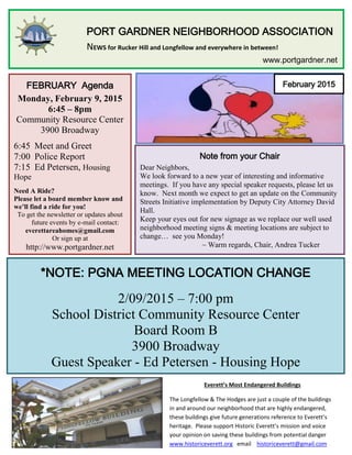 PORT GARDNER NEIGHBORHOOD ASSOCIATION
NEWS for Rucker Hill and Longfellow and everywhere in between!
www.portgardner.net
February 2015FEBRUARY Agenda
Monday, February 9, 2015
6:45 – 8pm
Community Resource Center
3900 Broadway
6:45 Meet and Greet
7:00 Police Report
7:15 Ed Petersen, Housing
Hope
Need A Ride?
Please let a board member know and
we’ll find a ride for you!
To get the newsletter or updates about
future events by e-mail contact:
everettareahomes@gmail.com
Or sign up at
http://www.portgardner.net
Note from your Chair
Dear Neighbors,
We look forward to a new year of interesting and informative
meetings. If you have any special speaker requests, please let us
know. Next month we expect to get an update on the Community
Streets Initiative implementation by Deputy City Attorney David
Hall.
Keep your eyes out for new signage as we replace our well used
neighborhood meeting signs & meeting locations are subject to
change… see you Monday!
~ Warm regards, Chair, Andrea Tucker
*NOTE: PGNA MEETING LOCATION CHANGE
2/09/2015 – 7:00 pm
School District Community Resource Center
Board Room B
3900 Broadway
Guest Speaker - Ed Petersen - Housing Hope
Everett’s Most Endangered Buildings
The Longfellow & The Hodges are just a couple of the buildings
in and around our neighborhood that are highly endangered,
these buildings give future generations reference to Everett’s
heritage. Please support Historic Everett’s mission and voice
your opinion on saving these buildings from potential danger
www.historiceverett.org email historiceverett@gmail.com
 