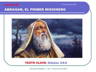 11 de julio de 2015
ABRAHAM, EL PRIMER MISIONERO
TEXTO CLAVE: Gálatas 3:6-8
Escuela Sabática – 3er. Trimestre de 2015
Lección 02
 