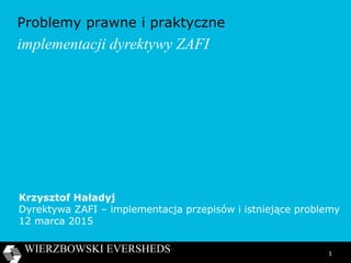 1
Problemy prawne i praktyczne
implementacji dyrektywy ZAFI
Krzysztof Haładyj
Dyrektywa ZAFI – implementacja przepisów i istniejące problemy
12 marca 2015
 