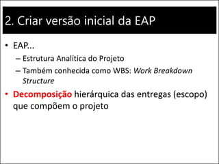 2. Criar versão inicial da EAP
• EAP...
– Estrutura Analítica do Projeto
– Também conhecida como WBS: Work Breakdown
Structure
• Decomposição hierárquica das entregas (escopo)
que compõem o projeto
 