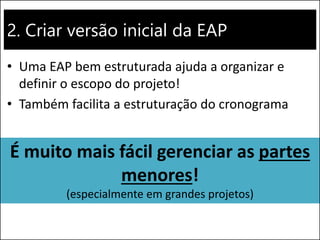 2. Criar versão inicial da EAP
• Uma EAP bem estruturada ajuda a organizar e
definir o escopo do projeto!
• Também facilita a estruturação do cronograma
É muito mais fácil gerenciar as partes
menores!
(especialmente em grandes projetos)
 