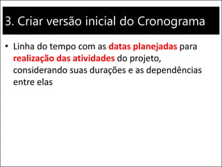 3. Criar versão inicial do Cronograma
• Linha do tempo com as datas planejadas para
realização das atividades do projeto,
considerando suas durações e as dependências
entre elas
 