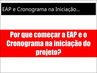 EAP e Cronograma na Iniciação...
Por que começar a EAP e o
Cronograma na iniciação do
projeto?
 