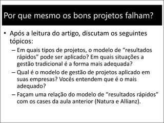 Por que mesmo os bons projetos falham?
• Após a leitura do artigo, discutam os seguintes
tópicos:
– Em quais tipos de projetos, o modelo de “resultados
rápidos” pode ser aplicado? Em quais situações a
gestão tradicional é a forma mais adequada?
– Qual é o modelo de gestão de projetos aplicado em
suas empresas? Vocês entendem que é o mais
adequado?
– Façam uma relação do modelo de “resultados rápidos”
com os cases da aula anterior (Natura e Allianz).
 