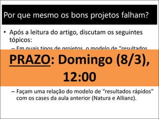 Por que mesmo os bons projetos falham?
• Após a leitura do artigo, discutam os seguintes
tópicos:
– Em quais tipos de projetos, o modelo de “resultados
rápidos” pode ser aplicado? Em quais situações a
gestão tradicional é a forma mais adequada?
– Qual é o modelo de gestão de projetos aplicado em
suas empresas? Vocês entendem que é o mais
adequado?
– Façam uma relação do modelo de “resultados rápidos”
com os cases da aula anterior (Natura e Allianz).
PRAZO: Domingo (8/3),
12:00
 